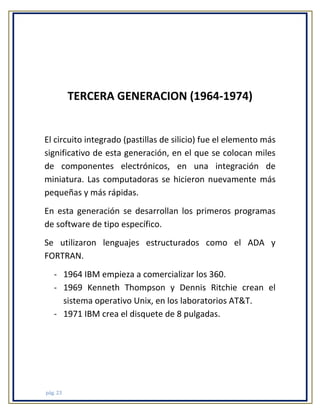 TERCERA GENERACION (1964-1974)

El circuito integrado (pastillas de silicio) fue el elemento más
significativo de esta generación, en el que se colocan miles
de componentes electrónicos, en una integración de
miniatura. Las computadoras se hicieron nuevamente más
pequeñas y más rápidas.
En esta generación se desarrollan los primeros programas
de software de tipo específico.
Se utilizaron lenguajes estructurados como el ADA y
FORTRAN.
- 1964 IBM empieza a comercializar los 360.
- 1969 Kenneth Thompson y Dennis Ritchie crean el
sistema operativo Unix, en los laboratorios AT&T.
- 1971 IBM crea el disquete de 8 pulgadas.

pág. 23

 