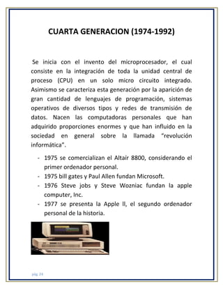 CUARTA GENERACION (1974-1992)

Se inicia con el invento del microprocesador, el cual
consiste en la integración de toda la unidad central de
proceso (CPU) en un solo micro circuito integrado.
Asimismo se caracteriza esta generación por la aparición de
gran cantidad de lenguajes de programación, sistemas
operativos de diversos tipos y redes de transmisión de
datos. Nacen las computadoras personales que han
adquirido proporciones enormes y que han influido en la
sociedad en general sobre la llamada “revolución
informática”.
- 1975 se comercializan el Altaír 8800, considerando el
primer ordenador personal.
- 1975 bill gates y Paul Allen fundan Microsoft.
- 1976 Steve jobs y Steve Wozniac fundan la apple
computer, Inc.
- 1977 se presenta la Apple ll, el segundo ordenador
personal de la historia.

pág. 24

 