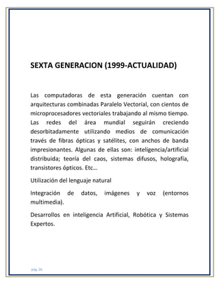 SEXTA GENERACION (1999-ACTUALIDAD)

Las computadoras de esta generación cuentan con
arquitecturas combinadas Paralelo Vectorial, con cientos de
microprocesadores vectoriales trabajando al mismo tiempo.
Las redes del área mundial seguirán creciendo
desorbitadamente utilizando medios de comunicación
través de fibras ópticas y satélites, con anchos de banda
impresionantes. Algunas de ellas son: inteligencia/artificial
distribuida; teoría del caos, sistemas difusos, holografía,
transistores ópticos. Etc…
Utilización del lenguaje natural
Integración de
multimedia).

datos,

imágenes

y

voz

(entornos

Desarrollos en inteligencia Artificial, Robótica y Sistemas
Expertos.

pág. 26

 