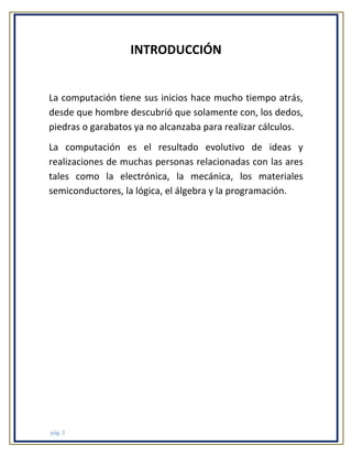 INTRODUCCIÓN

La computación tiene sus inicios hace mucho tiempo atrás,
desde que hombre descubrió que solamente con, los dedos,
piedras o garabatos ya no alcanzaba para realizar cálculos.
La computación es el resultado evolutivo de ideas y
realizaciones de muchas personas relacionadas con las ares
tales como la electrónica, la mecánica, los materiales
semiconductores, la lógica, el álgebra y la programación.

pág. 3

 