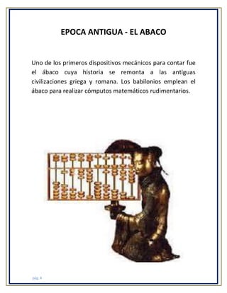 EPOCA ANTIGUA - EL ABACO

Uno de los primeros dispositivos mecánicos para contar fue
el ábaco cuya historia se remonta a las antiguas
civilizaciones griega y romana. Los babilonios emplean el
ábaco para realizar cómputos matemáticos rudimentarios.

pág. 4

 