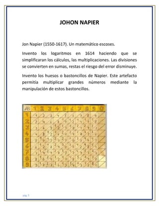 JOHON NAPIER

Jon Napier (1550-1617). Un matemático escoses.
Invento los logaritmos en 1614 haciendo que se
simplificaran los cálculos, las multiplicaciones. Las divisiones
se convierten en sumas, restas el riesgo del error disminuye.
Invento los huesos o bastoncillos de Napier. Este artefacto
permitía multiplicar grandes números mediante la
manipulación de estos bastoncillos.

pág. 5

 