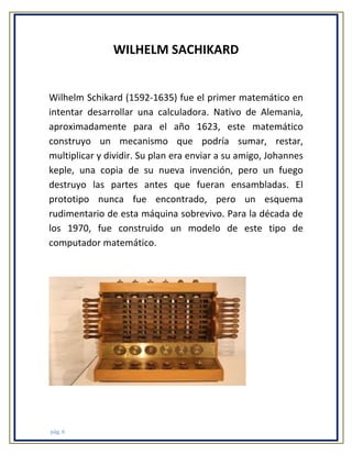 WILHELM SACHIKARD

Wilhelm Schikard (1592-1635) fue el primer matemático en
intentar desarrollar una calculadora. Nativo de Alemania,
aproximadamente para el año 1623, este matemático
construyo un mecanismo que podría sumar, restar,
multiplicar y dividir. Su plan era enviar a su amigo, Johannes
keple, una copia de su nueva invención, pero un fuego
destruyo las partes antes que fueran ensambladas. El
prototipo nunca fue encontrado, pero un esquema
rudimentario de esta máquina sobrevivo. Para la década de
los 1970, fue construido un modelo de este tipo de
computador matemático.

pág. 6

 