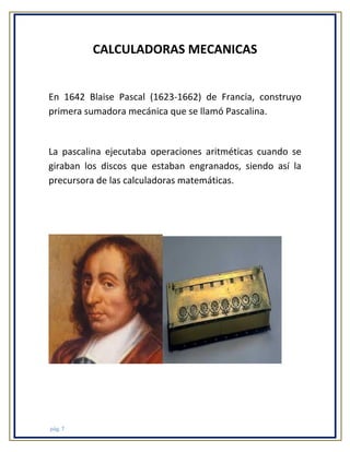 CALCULADORAS MECANICAS

En 1642 Blaise Pascal (1623-1662) de Francia, construyo
primera sumadora mecánica que se llamó Pascalina.

La pascalina ejecutaba operaciones aritméticas cuando se
giraban los discos que estaban engranados, siendo así la
precursora de las calculadoras matemáticas.

pág. 7

 