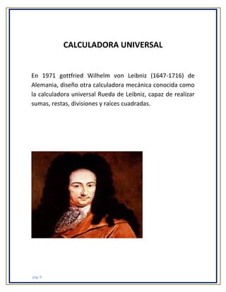 CALCULADORA UNIVERSAL

En 1971 gottfried Wilhelm von Leibniz (1647-1716) de
Alemania, diseño otra calculadora mecánica conocida como
la calculadora universal Rueda de Leibniz, capaz de realizar
sumas, restas, divisiones y raíces cuadradas.

pág. 8

 
