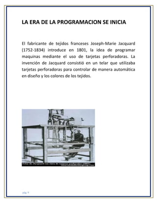 LA ERA DE LA PROGRAMACION SE INICIA

El fabricante de tejidos franceses Joseph-Marie Jacquard
(1752-1834) introduce en 1801, la idea de programar
maquinas mediante el uso de tarjetas perforadoras. La
invención de Jacquard consistió en un telar que utilizaba
tarjetas perforadoras para controlar de manera automática
en diseño y los colores de los tejidos.

pág. 9

 