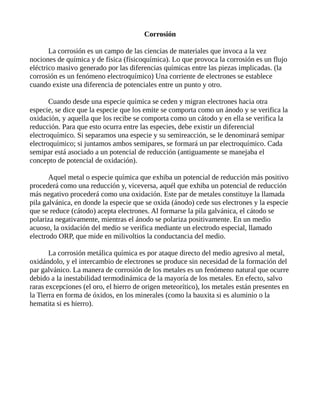 Corrosión
La corrosión es un campo de las ciencias de materiales que invoca a la vez
nociones de química y de física (físicoquímica). Lo que provoca la corrosión es un flujo
eléctrico masivo generado por las diferencias químicas entre las piezas implicadas. (la
corrosión es un fenómeno electroquímico) Una corriente de electrones se establece
cuando existe una diferencia de potenciales entre un punto y otro.
Cuando desde una especie química se ceden y migran electrones hacia otra
especie, se dice que la especie que los emite se comporta como un ánodo y se verifica la
oxidación, y aquella que los recibe se comporta como un cátodo y en ella se verifica la
reducción. Para que esto ocurra entre las especies, debe existir un diferencial
electroquímico. Si separamos una especie y su semireacción, se le denominará semipar
electroquímico; si juntamos ambos semipares, se formará un par electroquímico. Cada
semipar está asociado a un potencial de reducción (antiguamente se manejaba el
concepto de potencial de oxidación).
Aquel metal o especie química que exhiba un potencial de reducción más positivo
procederá como una reducción y, viceversa, aquél que exhiba un potencial de reducción
más negativo procederá como una oxidación. Este par de metales constituye la llamada
pila galvánica, en donde la especie que se oxida (ánodo) cede sus electrones y la especie
que se reduce (cátodo) acepta electrones. Al formarse la pila galvánica, el cátodo se
polariza negativamente, mientras el ánodo se polariza positivamente. En un medio
acuoso, la oxidación del medio se verifica mediante un electrodo especial, llamado
electrodo ORP, que mide en milivoltios la conductancia del medio.
La corrosión metálica química es por ataque directo del medio agresivo al metal,
oxidándolo, y el intercambio de electrones se produce sin necesidad de la formación del
par galvánico. La manera de corrosión de los metales es un fenómeno natural que ocurre
debido a la inestabilidad termodinámica de la mayoría de los metales. En efecto, salvo
raras excepciones (el oro, el hierro de origen meteorítico), los metales están presentes en
la Tierra en forma de óxidos, en los minerales (como la bauxita si es aluminio o la
hematita si es hierro).
 