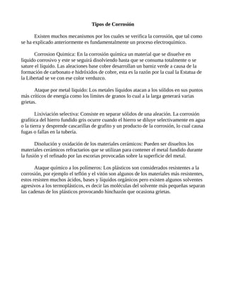 Tipos de Corrosión
Existen muchos mecanismos por los cuales se verifica la corrosión, que tal como
se ha explicado anteriormente es fundamentalmente un proceso electroquímico.
Corrosion Quimica: En la corrosión química un material que se disuelve en
lìquido corrosivo y este se seguirá disolviendo hasta que se consuma totalmente o se
sature el líquido. Las aleaciones base cobre desarrollan un barniz verde a causa de la
formación de carbonato e hidróxidos de cobre, esta es la razón por la cual la Estatua de
la Libertad se ve con ese color verduzco.
Ataque por metal liquido: Los metales líquidos atacan a los sólidos en sus puntos
más críticos de energía como los límites de granos lo cual a la larga generará varias
grietas.
Lixiviación selectiva: Consiste en separar sólidos de una aleación. La corrosión
grafítica del hierro fundido gris ocurre cuando el hierro se diluye selectivamente en agua
o la tierra y desprende cascarillas de grafito y un producto de la corrosión, lo cual causa
fugas o fallas en la tubería.
Disolución y oxidación de los materiales cerámicos: Pueden ser disueltos los
materiales cerámicos refractarios que se utilizan para contener el metal fundido durante
la fusión y el refinado por las escorias provocadas sobre la superficie del metal.
Ataque químico a los polímeros: Los plásticos son considerados resistentes a la
corrosión, por ejemplo el teflón y el vitón son algunos de los materiales más resistentes,
estos resisten muchos ácidos, bases y líquidos orgánicos pero existen algunos solventes
agresivos a los termoplásticos, es decir las moléculas del solvente más pequeñas separan
las cadenas de los plásticos provocando hinchazón que ocasiona grietas.
 