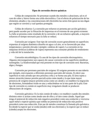Tipos de corrosión electro-químicas
Celdas de composición: Se presentan cuando dos metales o aleaciones, tal es el
caso de cobre y hierro forma una celda electrolítica. Con el efecto de polarización de los
elementos aleados y las concentraciones del electrolito las series fem quizá no nos digan
que región se corroerá y cual quedara protegida.
Celdas de esfuerzo: La corrosión por esfuerzo se presenta por acción galvánica
pero puede suceder por la filtración de impurezas en el extremo de una grieta existente.
La falla se presenta como resultado de la corrosión y de un esfuerzo aplicado, a mayores
esfuerzos el tiempo necesario para la falla se reduce.
Corrosión por oxígeno: Este tipo de corrosión ocurre generalmente en superficies
expuestas al oxígeno diatómico disuelto en agua o al aire, se ve favorecido por altas
temperaturas y presión elevada ( ejemplo: calderas de vapor). La corrosión en las
máquinas térmicas (calderas de vapor) representa una constante pérdida de rendimiento
y vida útil de la instalación.
Corrosión microbiológica: Es uno de los tipos de corrosión electroquímica.
Algunos microorganismos son capaces de causar corrosión en las superficies metálicas
sumergidas. La biodiversidad que está presente en éste tipo de corrosión será: Bacterias,
algas y hongos
Corrosión por presiones parciales de oxígeno: El oxígeno presente en una tubería
por ejemplo, está expuesto a diferentes presiones parciales del mismo. Es decir una
superficie es más aireada que otra próxima a ella y se forma una pila. El área sujeta a
menor aireación (menor presión parcial) actúa como ánodo y la que tiene mayor
presencia de oxígeno (mayor presión) actúa como un cátodo y se establece la migración
de electrones, formándose óxido en una y reduciéndose en la otra parte de la pila. Este
tipo de corrosión es común en superficies muy irregulares donde se producen
obturaciones de oxígeno.
Corrosión galvánica: Es la más común de todas y se establece cuando dos metales
distintos entre sí actúan como ánodo uno de ellos y el otro como cátodo. Aquel que
tenga el potencial de reducción más negativo procederá como una oxidación y viceversa
aquel metal o especie química que exhiba un potencial de reducción más positivo
procederá como una reducción. Este par de metales constituye la llamada pila galvánica.
En donde la especie que se oxida (ánodo) cede sus electrones y la especie que se reduce
(cátodo) acepta los electrones.
 