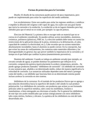 Formas de proteccion para la Corrosion
Diseño: El diseño de las estructuras puede parecer de poca importancia, pero
puede ser implementado para aislar las superficies del medio ambiente.
Los recubrimientos: Estos son usados para aislar las regiones anódicas y catódicas
e impiden la difusión del oxígeno o del vapor de agua, los cuales son una gran fuente
que inicia la corrosión o la oxidación. La oxidación se da en lugares húmedos pero hay
métodos para que el metal no se oxide, por ejemplo: la capa de pintura.
Eleccion del Material: La primera idea es escoger todo un material que no se
corroa en el ambiente considerado. Se pueden utilizar aceros inoxidables, aluminios,
cerámicas, polímeros (plásticos), FRP, etc. La elección también debe tomar en cuenta las
restricciones de la aplicación (masa de la pieza, resistencia a la deformación, al calor,
capacidad de conducir la electricidad, etc.), Cabe recordar que no existen materiales
absolutamente inoxidables; hasta el aluminio se puede corroer. En la concepción, hay
que evitar las zonas de confinamiento, los contactos entre materiales diferentes y las
heterogeneidades en general, hay que prever también la importancia de la corrosión y el
tiempo en el que habrá que cambiar la pieza (mantenimiento preventivo).
Dominio del ambiente: Cuando se trabaja en ambiente cerrado (por ejemplo, un
circuito cerrado de agua), se pueden dominar los parámetros que influyen en la
corrosión; composición química (particularmente la acidez), temperatura, presión... Se
puede agregar productos llamados "inhibidores de corrosión". Un inhibidor de corrosión
es una sustancia que, añadida a un determinado medio, reduce de manera significativa la
velocidad de corrosión. Las sustancias utilizadas dependen tanto del metal a proteger
como del medio, y un inhibidor que funciona bien en un determinado sistema puede
incluso acelerar la corrosión en otro sistema.
Inhibidores de la corrosion: Es el traslado de los productos físicos que se agrega a
una solución electrolítica hacia la superficie del ánodo o del cátodo lo cual produce
polarización. Los inhibidores de corrosión, son productos que actúan ya sea formando
películas sobre la superficie metálica, tales como los molibdatos, fosfatos o
etanolaminas, o bien entregando sus electrones al medio. Por lo general los inhibidores
de este tipo son azoles modificados que actúan sinérgicamente con otros inhibidores
tales como nitritos, fosfatos y silicatos. La química de los inhibidores no está del todo
desarrollada aún.
 