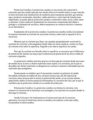 Proteccion Catodica: la proteccion catodica es una tecnica de control de la
corrosion, que esta siendo aplicada con mucho éxito en el mundo entero, en que cada dia
se hace necesario mas instalaciones de conductos para transportar petroleo, gas natural,
agua, productos terminados, desechos, cables electricos y otros tipos de instalaciones
importantes, se puede aplicar proteccion catodica a materiales como: acero, cobre, laton
y aluminio. Como condicion fundamental las estructuras componentes del objeto a
proteger y el elemento de sacrificio, deben mantenerse en contacto electrico e inmerso
en un electrolitico
Fundamento de la proteccion catodica: la proteccion catodica realiza exactamente
lo expuesto forzando la corriente de una fuente externa, sobre toda la superficie de la
estructura.
Mientras que la corriente que fluye, sea ajustada apropiadamente venciendo la
corriente de corrosion y descargandose desde todas las zonas anodicas, existira un flujo
de corriente neto sobre la superficie, llegando a ser toda la superficie un catodo.
Para que la corriente sea forzada sobre la superficie, es necesario que la diferencia
de potencial del sistema sea mayor que la diferencia de potencial de las micro celdas de
corrosion originales.
La proteccion catodica funciona gracias a la descarga de corriente desde una cama
de anodos hacia la tierra y dichos materiales estan sujetos a la corrosion, por lo que es
deseables que dichos materiales se desgasten (se corroan) a menores velocidades que los
materiales que protegemos.
Teoricamente se establece que el mecanismo consiste en polarizar el catodo,
llevandolo mediante el empleo de una corriente externa mas alla del material de
corrosion, hasta alcanzar por lo menos el potencial del anodo, en un circuito abierto,
adquiriendo ambos el mismo potencial eliminandose la corrosion del sitio, por lo que se
considera que la proteccion catodica es un medio de proteccion.
Polarizacion Catodica: La proteccion catodica no elimina la corrosion, este
remueve la corrosion de la estructura a ser protegida y la concentra en un punto donde se
descarga la corriente.
Anodo Galvanico: Se fundamenta en el mismo principio de la corrosion
galvanica, en la que el metal mas activo es anodico con respecto a otro mas noble,
coroyendose el metal anodico
 
