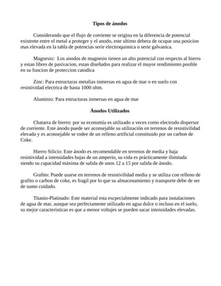 Tipos de ánodos
Considerando que el flujo de corriente se origina en la diferencia de potencial
existente entre el metal a proteger y el anodo, este ultimo debera de ocupar una posicion
mas elevada en la tabla de potencias serie electroquimica o serie galvanica.
Magnesio: Los anodos de magnesio tienen un alto potencial con respecto al hierro
y estan libres de pasivacion, estan diseñados para realizar el mayor rendimiento posible
en su funcion de proteccion catodica
Zinc: Para estructuras metalias inmersas en agua de mar o en suelo con
resistividad electrica de hasta 1000 ohm.
Aluminio: Para estructuras inmersas en agua de mar
Ánodos Utilizados
Chatarra de hierro: por su economía es utilizado a veces como electrodo dispersor
de corriente. Este ánodo puede ser aconsejable su utilización en terrenos de resistivilidad
elevada y es aconsejable se rodee de un relleno artificial constituido por un carbon de
Coke.
Hierro Silicio: Este ánodo es recomendable en terrenos de media y baja
resistividad a intensidades bajas de un amperio, su vida es prácticamente ilimitada
siendo su capacidad máxima de salida de unos 12 a 15 por salida de ánodo.
Grafito: Puede usarse en terrenos de resistivilidad media y se utiliza con relleno de
grafito o carbon de coke, es fragil por lo que su almacenamiento y transporte debe de ser
de sumo cuidado.
Titanio-Platinado: Este material esta escpecialmente indicado para instalaciones
de agua de mar, aunque sea perfectamente utilizado en agua dulce o incluso en el suelo,
su mejor caracteristicas es que a menor voltajes se pueden sacar intensidades elevadas.
 