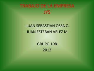 TRABAJO DE LA EMPRESA
         JYS

 -JUAN SEBASTIAN OSSA C.
 -JUAN ESTEBAN VELEZ M.

       GRUPO 10B
         2012
 