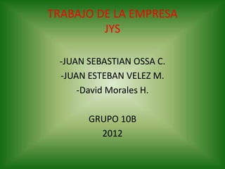TRABAJO DE LA EMPRESA
         JYS

 -JUAN SEBASTIAN OSSA C.
 -JUAN ESTEBAN VELEZ M.
     -David Morales H.

       GRUPO 10B
         2012
 