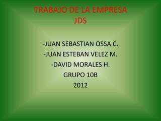 TRABAJO DE LA EMPRESA
         JDS

 -JUAN SEBASTIAN OSSA C.
 -JUAN ESTEBAN VELEZ M.
    -DAVID MORALES H.
       GRUPO 10B
           2012
 