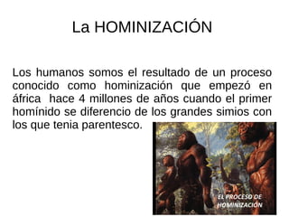La HOMINIZACIÓN
Los humanos somos el resultado de un proceso
conocido como hominización que empezó en
áfrica hace 4 millones de años cuando el primer
homínido se diferencio de los grandes simios con
los que tenia parentesco.
 