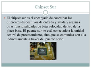 Chipset Sur
 El chipset sur es el encargado de coordinar los
diferentes dispositivos de entrada y salida y algunas
otras funcionalidades de baja velocidad dentro de la
placa base. El puente sur no está conectado a la unidad
central de procesamiento, sino que se comunica con ella
indirectamente a través del puente norte.
 