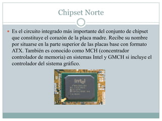 Chipset Norte
 Es el circuito integrado más importante del conjunto de chipset
que constituye el corazón de la placa madre. Recibe su nombre
por situarse en la parte superior de las placas base con formato
ATX. También es conocido como MCH (concentrador
controlador de memoria) en sistemas Intel y GMCH si incluye el
controlador del sistema gráfico.
 