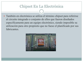 Chipset En La Electrónica
 También en electrónica se utiliza el término chipset para referirse
al circuito integrado o conjunto de ellos que fueron diseñados
específicamente para un equipo electrónico, siendo imposible su
utilización para otro propósito que no fuese el planificado por sus
fabricantes.
 