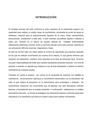 INTRODUCCIÓN



El complejo articular del codo conforma la unión mecánica de la extremidad superior con
capacidad para realizar un amplio rango de movimientos, sirviéndole de punto de apoyo al
antebrazo, esencial para el posicionamiento espacial de la mano. Estas características
biomecánicas predisponen a esta área a sufrir lesiones traumáticas agudas o debidas a
sobre uso. También es un blanco de impacto habitual de                múltiples enfermedades
inflamatorias sistémicas crónicas, tanto a nivel intra articular como extra articular. Además es
una articulación difícil de examinar, diagnosticar y tratar.

El codo se conoce cada vez mejor debido al numero de deportistas que practican deportes

en los que se realizan movimientos por encima de la cabeza, lo cual genera lesiones que

requieren de tratamiento, nosotros como docentes en el área de educación fisca tenemos

una gran responsabilidad de evitar que nuestros estudiantes presenten lesiones a la hora de

practicar o enseñar un deporte que implique el uso de esta articulación y obtener el máximo

rendimiento de cualquier prueba.

Teniendo en cuenta lo anterior nos vemos en la necesidad de examinar con detalles la

icaanatomía , funcionamiento ,estructura y movimientos relacionados con la articulación del

codo lo que implica el apoyarnos en la biomecánica para profundizar y entender               los

fundamentos mecánicos ,los movimientos que se ejecutan con esta articulación evitando

lesiones y traumatismos que se puedan presentar. A continuación realizaremos un análisis

biomecánico del codo , en donde se entregara una información precisa y profunda sobre esta

articulación y la importancia que tiene en nuestro cuerpo para realizar movimientos.
 