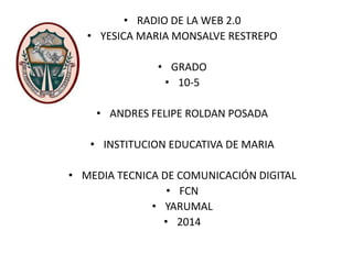 • RADIO DE LA WEB 2.0
• YESICA MARIA MONSALVE RESTREPO
• GRADO
• 10-5
• ANDRES FELIPE ROLDAN POSADA
• INSTITUCION EDUCATIVA DE MARIA
• MEDIA TECNICA DE COMUNICACIÓN DIGITAL
• FCN
• YARUMAL
• 2014
 