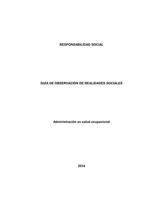 RESPONSABILIDAD SOCIAL 
GUÍA DE OBSERVACIÓN DE REALIDADES SOCIALES 
Administración en salud ocupacional 
2014 
 