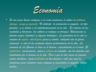 Economía En las zonas llanas contiguas a la costa predomina el cultivo de  plátanos ,  papaya ,  mango  y  aguacate . No obstante, la producción es pequeña, de tipo familiar, y se dedica a al autoabastecimiento de la isla . En laderas de las montañas y barrancos, los cultivos se realizan en terrazas. Básicamente se plantan papas (patatas) y algunas hortalizas. La ganadería de la isla se compone de  capras , así el  queso  fresco y curado, realizado aún de forma artesanal, es otro de los productos típicos gastronómicos de la isla. La economía de La Gomera se basa en el turismo, especialmente en el rural. El  senderismo , excursionismo, pesca y  ciclismo  de montaña, son los deportes más practicados por el turismo en la isla. Pese a que la isla carece de grandes centros turísticos, desde el  Cabildo  se han llevado a cabo una serie de programas para restaurar casas antiguas y convertirlas en pequeños hoteles rurales.   
