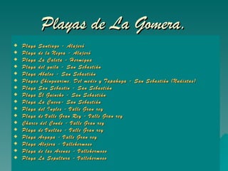 Playas de La Gomera. Playa Santiago - Alajeró  Playa de la Negra - Alajeró  Playa La Caleta - Hermigua   Playa del  guila  - San Sebastián   Playa  Abalos  - San Sebastián   Playas  Chinguarime , Del medio y  Tapahuga  - San Sebastián (Nudistas)   Playa San  Sebastin  - San Sebastián  Playa El Guincho - San Sebastián   Playa La Cueva- San Sebastián   Playa del Ingles - Valle Gran rey   Playa de Valle Gran Rey - Valle Gran rey   Charco del Conde - Valle Gran rey   Playa de Vueltas - Valle Gran rey   Playa  Argaga  - Valle Gran rey   Playa Alojera - Vallehermoso   Playa de las Arenas - Vallehermoso   Playa La Sepultura - Vallehermoso 
