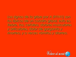 Los signos de la gripe por A (H1N1) sonLos signos de la gripe por A (H1N1) son
los típicos de un cuadro gripal, esto es,los típicos de un cuadro gripal, esto es,
fiebre, tos, cefalea, dolores muscularesfiebre, tos, cefalea, dolores musculares
y articulares, dolor de garganta yy articulares, dolor de garganta y
rinorrea, y a veces vómitos y diarrea.rinorrea, y a veces vómitos y diarrea.
 