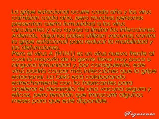 La gripe estacional ocurre cada año y los virusLa gripe estacional ocurre cada año y los virus
cambian cada año, pero muchas personascambian cada año, pero muchas personas
presentan cierta inmunidad a los viruspresentan cierta inmunidad a los virus
circulantes y eso ayuda a limitar las infecciones.circulantes y eso ayuda a limitar las infecciones.
Además, algunos países utilizan vacunas contraAdemás, algunos países utilizan vacunas contra
la gripe estacional para reducir la morbilidad yla gripe estacional para reducir la morbilidad y
las defunciones. las defunciones. 
Pero el virus A (H1N1) es un virus nuevo frente alPero el virus A (H1N1) es un virus nuevo frente al
cual la mayoría de la gente tiene muy poca ocual la mayoría de la gente tiene muy poca o
ninguna inmunidad y, por consiguiente, esteninguna inmunidad y, por consiguiente, este
virus podría causar más infecciones que la gripevirus podría causar más infecciones que la gripe
estacional. La OMS está colaborandoestacional. La OMS está colaborando
estrechamente con los fabricantes paraestrechamente con los fabricantes para
acelerar el desarrollo de una vacuna segura yacelerar el desarrollo de una vacuna segura y
eficaz, pero tendrán que transcurrir algunoseficaz, pero tendrán que transcurrir algunos
meses para que esté disponible.meses para que esté disponible.
 