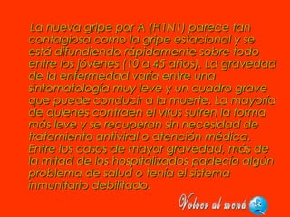 La nueva gripe por A (H1N1) parece tanLa nueva gripe por A (H1N1) parece tan
contagiosa como la gripe estacional y secontagiosa como la gripe estacional y se
está difundiendo rápidamente sobre todoestá difundiendo rápidamente sobre todo
entre los jóvenes (10 a 45 años). La gravedadentre los jóvenes (10 a 45 años). La gravedad
de la enfermedad varía entre unade la enfermedad varía entre una
sintomatología muy leve y un cuadro gravesintomatología muy leve y un cuadro grave
que puede conducir a la muerte. La mayoríaque puede conducir a la muerte. La mayoría
de quienes contraen el virus sufren la formade quienes contraen el virus sufren la forma
más leve y se recuperan sin necesidad demás leve y se recuperan sin necesidad de
tratamiento antiviral o atención médica.tratamiento antiviral o atención médica.
Entre los casos de mayor gravedad, más deEntre los casos de mayor gravedad, más de
la mitad de los hospitalizados padecía algúnla mitad de los hospitalizados padecía algún
problema de salud o tenía el sistemaproblema de salud o tenía el sistema
inmunitario debilitado.inmunitario debilitado.
 