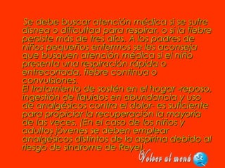 Se debe buscar atención médica si se sufreSe debe buscar atención médica si se sufre
disnea o dificultad para respirar, o si la fiebredisnea o dificultad para respirar, o si la fiebre
persiste más de tres días. A los padres depersiste más de tres días. A los padres de
niños pequeños enfermos se les aconsejaniños pequeños enfermos se les aconseja
que busquen atención médica si el niñoque busquen atención médica si el niño
presenta una respiración rápida opresenta una respiración rápida o
entrecortada, fiebre continua oentrecortada, fiebre continua o
convulsiones.convulsiones.
El tratamiento de sostén en el hogar -reposo,El tratamiento de sostén en el hogar -reposo,
ingestión de líquidos en abundancia y usoingestión de líquidos en abundancia y uso
de analgésicos contra el dolor- es suficientede analgésicos contra el dolor- es suficiente
para propiciar la recuperación la mayoríapara propiciar la recuperación la mayoría
de las veces. (En el caso de los niños yde las veces. (En el caso de los niños y
adultos jóvenes se deben emplearadultos jóvenes se deben emplear
analgésicos distintos de la aspirina debido alanalgésicos distintos de la aspirina debido al
riesgo de síndrome de Reye).riesgo de síndrome de Reye).
 