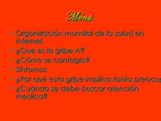 MenúMenú
• Organización mundial de la salud enOrganización mundial de la salud en
internetinternet..
• ¿Que es la gripe A?¿Que es la gripe A?
• ¿Cómo se contagia?¿Cómo se contagia?
• SíntomasSíntomas
• ¿Por qué esta gripe implica tanta preocup¿Por qué esta gripe implica tanta preocup
• ¿Cuándo se debe buscar atención¿Cuándo se debe buscar atención
medica?medica?
 
