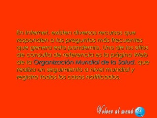 En Internet, existen diversos recursos queEn Internet, existen diversos recursos que
responden a las preguntas más frecuentesresponden a las preguntas más frecuentes
que genera esta pandemia. Uno de los sitiosque genera esta pandemia. Uno de los sitios
de consulta de referencia es la página Webde consulta de referencia es la página Web
de lade la Organización Mundial de la SaludOrganización Mundial de la Salud, que, que
realiza un seguimiento a nivel mundial yrealiza un seguimiento a nivel mundial y
registra todos los casos notificados.registra todos los casos notificados.
 
