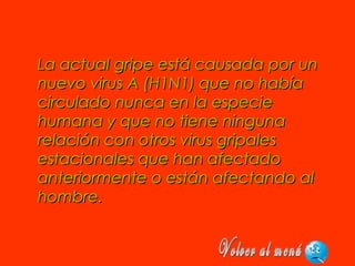 La actual gripe está causada por unLa actual gripe está causada por un
nuevo virus A (H1N1) que no habíanuevo virus A (H1N1) que no había
circulado nunca en la especiecirculado nunca en la especie
humana y que no tiene ningunahumana y que no tiene ninguna
relación con otros virus gripalesrelación con otros virus gripales
estacionales que han afectadoestacionales que han afectado
anteriormente o están afectando alanteriormente o están afectando al
hombre.hombre.
 