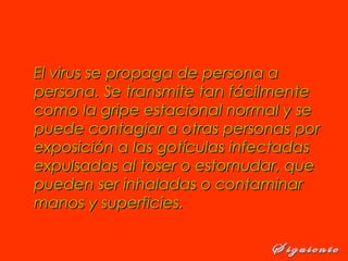 El virus se propaga de persona aEl virus se propaga de persona a
persona. Se transmite tan fácilmentepersona. Se transmite tan fácilmente
como la gripe estacional normal y secomo la gripe estacional normal y se
puede contagiar a otras personas porpuede contagiar a otras personas por
exposición a las gotículas infectadasexposición a las gotículas infectadas
expulsadas al toser o estornudar, queexpulsadas al toser o estornudar, que
pueden ser inhaladas o contaminarpueden ser inhaladas o contaminar
manos y superficies. manos y superficies. 
 