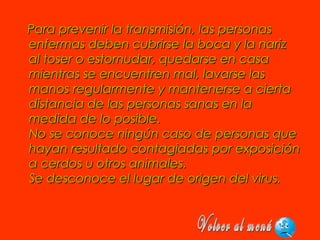 Para prevenir la transmisión, las personasPara prevenir la transmisión, las personas
enfermas deben cubrirse la boca y la narizenfermas deben cubrirse la boca y la nariz
al toser o estornudar, quedarse en casaal toser o estornudar, quedarse en casa
mientras se encuentren mal, lavarse lasmientras se encuentren mal, lavarse las
manos regularmente y mantenerse a ciertamanos regularmente y mantenerse a cierta
distancia de las personas sanas en ladistancia de las personas sanas en la
medida de lo posible. medida de lo posible. 
No se conoce ningún caso de personas queNo se conoce ningún caso de personas que
hayan resultado contagiadas por exposiciónhayan resultado contagiadas por exposición
a cerdos u otros animales. a cerdos u otros animales. 
Se desconoce el lugar de origen del virus.Se desconoce el lugar de origen del virus.
 