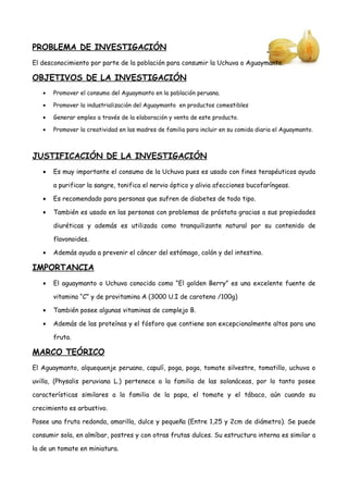 PROBLEMA DE INVESTIGACIÓN
El desconocimiento por parte de la población para consumir la Uchuva o Aguaymanto.
OBJETIVOS DE LA INVESTIGACIÓN
• Promover el consumo del Aguaymanto en la población peruana.
• Promover la industrialización del Aguaymanto en productos comestibles
• Generar empleo a través de la elaboración y venta de este producto.
• Promover la creatividad en las madres de familia para incluir en su comida diaria el Aguaymanto.
JUSTIFICACIÓN DE LA INVESTIGACIÓN
• Es muy importante el consumo de la Uchuva pues es usado con fines terapéuticos ayuda
a purificar la sangre, tonifica el nervio óptico y alivia afecciones bucofaríngeas.
• Es recomendado para personas que sufren de diabetes de todo tipo.
• También es usado en las personas con problemas de próstata gracias a sus propiedades
diuréticas y además es utilizada como tranquilizante natural por su contenido de
flavonoides.
• Además ayuda a prevenir el cáncer del estómago, colón y del intestino.
IMPORTANCIA
• El aguaymanto o Uchuva conocida como “El golden Berry” es una excelente fuente de
vitamina “C” y de provitamina A (3000 U.I de caroteno /100g)
• También posee algunas vitaminas de complejo B.
• Además de las proteínas y el fósforo que contiene son excepcionalmente altos para una
fruta.
MARCO TEÓRICO
El Aguaymanto, alquequenje peruano, capulí, poga, poga, tomate silvestre, tomatillo, uchuva o
uvilla, (Physalis peruviana L.) pertenece a la familia de las solanáceas, por lo tanto posee
características similares a la familia de la papa, el tomate y el tábaco, aún cuando su
crecimiento es arbustivo.
Posee una fruta redonda, amarilla, dulce y pequeña (Entre 1,25 y 2cm de diámetro). Se puede
consumir sola, en almíbar, postres y con otras frutas dulces. Su estructura interna es similar a
la de un tomate en miniatura.
 