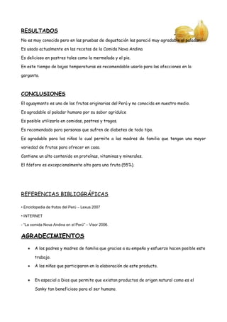 RESULTADOS
No es muy conocido pero en las pruebas de degustación les pareció muy agradable al paladar.
Es usado actualmente en las recetas de la Comida Nova Andina
Es delicioso en postres tales como la mermelada y el pie.
En este tiempo de bajas temperaturas es recomendable usarlo para las afecciones en la
garganta.
CONCLUSIONES
El aguaymanto es una de las frutas originarias del Perú y no conocida en nuestro medio.
Es agradable al paladar humano por su sabor agridulce
Es posible utilizarlo en comidas, postres y tragos.
Es recomendado para personas que sufren de diabetes de todo tipo.
Es agradable para los niños lo cual permite a las madres de familia que tengan una mayor
variedad de frutas para ofrecer en casa.
Contiene un alto contenido en proteínas, vitaminas y minerales.
El fósforo es excepcionalmente alto para una fruta (55%).
REFERENCIAS BIBLIOGRÁFICAS
• Enciclopedia de frutos del Perú – Lexus 2007
• INTERNET
- “La comida Nova Andina en el Perú” – Visor 2006.
AGRADECIMIENTOS
• A los padres y madres de familia que gracias a su empeño y esfuerzo hacen posible este
trabajo.
• A los niños que participaron en la elaboración de este producto.
• En especial a Dios que permite que existan productos de origen natural como es el
Sanky tan beneficioso para el ser humano.
 