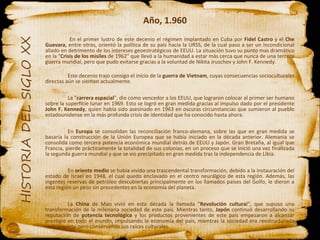 Año, 1.960   En el primer lustro de este decenio el régimen implantado en Cuba por  Fidel Castro  y el  Che Guevara , entre otros, orientó la política de su país hacia la URSS, de la cual paso a ser un incondicional aliado en detrimento de los intereses geoestratégicos de EEUU. La situación tuvo su punto mas dramático en la " Crisis de los misiles  de 1962" que llevó a la humanidad a estar más cerca que nunca de una tercera guerra mundial, pero que pudo evitarse gracias a la voluntad de Nikita Jruschov y John F. Kennedy. Este decenio trajo consigo el inicio de la  guerra de Vietnam , cuyas consecuencias socioculturales directas aún se sienten actualmente. La " carrera espacial ", dio como vencedor a los EEUU, que lograron colocar al primer ser humano sobre la superficie lunar en 1969. Esto se logró en gran medida gracias al impulso dado por el presidente  John F. Kennedy , quien había sido asesinado en 1963 en oscuras circunstancias que sumieron al pueblo estadounidense en la más profunda crisis de identidad que ha conocido hasta ahora. En  Europa  se consolidan las reconciliación franco-alemana, sobre las que en gran medida se basaría la construcción de la Unión Europea que se había iniciado en la década anterior. Alemania se consolida como tercera potencia económica mundial detrás de EEUU y Japón. Gran Bretaña, al igual que Francia, pierde prácticamente la totalidad de sus colonias, en un proceso que se inició una vez finalizada la segunda guerra mundial y que se vio precipitado en gran medida tras la independencia de Libia. En  oriente medio  se había vivido una trascendental transformación, debido a la instauración del estado de Israel en 1948, el cual quedo enclavado en el centro neurálgico de esta región. Además, las ingentes reservas de petróleo descubiertas principalmente en los llamados países del Golfo, le dieron a esta región un peso sin precedentes en la economía del planeta. La  China  de Mao vivió en esta década la llamada " Revolución cultura l", que supuso una transformación de la milenaria sociedad de este país. Mientras tanto,  Japón  continuó desarrollando su reputación de  potencia tecnológica  y los productos provenientes de este país empezaron a alcanzar prestigio en todo el mundo, impulsando la economía del país, mientras la sociedad era reestructurada radicalmente pero conservando sus raíces culturales. 