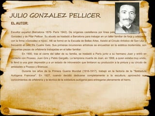 EL AUTOR : Escultor español (Barcelona 1876- París 1942). De orígenes castellanos por línea paterna, fue hijo de Concordio González y de Pilar Pellicer. Su abuelo se trasladó a Barcelona para trabajar en un taller familiar de forja y orfebrería con la firma «González e hijos». Allí se formó en la Escuela de Bellas Artes. Asistió al Círculo Artístico de San Lluc y frecuentó el café Els Cuatre Gats. Sus primeras incursiones artísticas se encuadran en la estética modernista, son pequeñas piezas de orfebrería trabajadas en el taller familiar. En 1900, tras el cierre del taller de su familia, se trasladó a París junto a su hermano Joan y entró en contacto con Picasso, Juan Gris y Pablo Gargallo. La temprana muerte de Joan, en 1908, a quien estaba muy unido, lo llevó a una gran depresión y a un estado de introversión que limitaron su producción a la pintura y su círculo de amistades a Picasso y Brancusi. Durante los años de la Primera Guerra Mundial (1916-1917), trabajó en la factoría de la "Soldadura Autógena Francesa". En 1927, cuando decidió dedicarse completamente a la escultura, aprovechó sus conocimientos de orfebrería y la técnica de la soldadura autógena para entregarse plenamente al hierro. 