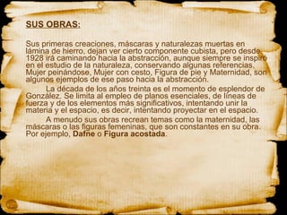 SUS OBRAS : Sus primeras creaciones, máscaras y naturalezas muertas en lámina de hierro, dejan ver cierto componente cubista, pero desde 1928 irá caminando hacia la abstracción, aunque siempre se inspiró en el estudio de la naturaleza, conservando algunas referencias. Mujer peinándose, Mujer con cesto, Figura de pie y Maternidad, son algunos ejemplos de ese paso hacia la abstracción. La década de los años treinta es el momento de esplendor de González. Se limita al empleo de planos esenciales, de líneas de fuerza y de los elementos más significativos, intentando unir la materia y el espacio, es decir, intentando proyectar en el espacio. A menudo sus obras recrean temas como la maternidad, las máscaras o las figuras femeninas, que son constantes en su obra. Por ejemplo,  Dafne  o  Figura acostada . 