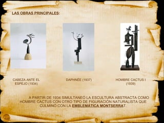 LAS OBRAS PRINCIPALES : A PARTIR DE 1934 SIMULTANEÓ LA ESCULTURA ABSTRACTA COMO HOMBRE CACTUS CON OTRO TIPO DE FIGURACIÓN NATURALISTA QUE CULMINÓ CON LA  EMBLEMÁTICA MONTSERRA T. CABEZA ANTE EL ESPEJO (1934) DAPHNÉE (1937) HOMBRE CACTUS I (1939) 