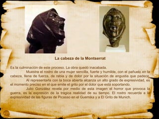 La cabeza de la Montserrat Es la culminación de este proceso. La obra quedó inacabada. Muestra el rostro de una mujer sencilla, fuerte y humilde, con el pañuelo en la cabeza, llena de fuerza, de rabia y de dolor por la situación de angustia que padece. Al representarla con la boca abierta alcanza un alto grado de expresividad, es el momento preciso en el que emite el grito por el dolor que está soportando. Julio González revela por medio de esta imagen el horror que provoca la guerra, es la expresión de la trágica realidad de su tiempo. El rostro recuerda a la expresividad de las figuras de Picasso en el Guernika y a El Grito de Munich. 