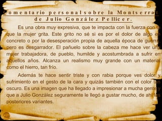 Comentario personal sobre la Montserrat de Julio González Pellicer. Es una obra muy expresiva, que te impacta con la fuerza con la que la mujer grita. Este grito no sé si es por el dolor de algo en concreto o por la desesperación propia de aquella época de guerra, pero es desgarrador. El pañuelo sobre la cabeza me hace ver una mujer trabajadora, de pueblo, humilde y acostumbrada a sufrir en aquellos años. Alcanza un realismo muy grande con un material como el hierro, tan frío.  Además te hace sentir triste y con rabia porque ves dolor y sufrimiento en el gesto de la cara y quizás también con el color tan oscuro. Es una imagen que ha llegado a impresionar a mucha gente y que a Julio González seguramente le llegó a gustar mucho, de ahí las posteriores variantes. 