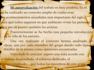 Mi autoevaluación  del trabajo es muy positiva. En él  se ha realizado un contexto amplío de cuales eran los acontecimientos mundiales más importante del siglo,  para que todos sepamos en que ambiente vivían las personas  de y por su puesto también los artistas. Posteriormente se ha hecho una pequeña introducción de la vida de los autores. Una vez realizado el contexto hemos analizado las obras, una por cada miembro del grupo dando todo tipo de detalles de la misma como opiniones encontradas. Visto todo lo anterior  espero una nota acorde con  el trabajo desarrollado, el esfuerzo dedicado, el  tiempo empleado, …por todos los miembros de este grupo.   