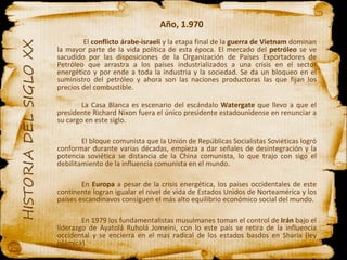 Año, 1.970   El  conflicto árabe-israelí  y la etapa final de la  guerra de Vietnam  dominan la mayor parte de la vida política de esta época. El mercado del  petróleo  se ve sacudido por las disposiciones de la Organización de Países Exportadores de Petróleo que arrastra a los países industrializados a una crisis en el sector energético y por ende a toda la industria y la sociedad. Se da un bloqueo en el suministro del petróleo y ahora son las naciones productoras las que fijan los precios del combustible. La Casa Blanca es escenario del escándalo  Watergate  que llevo a que el presidente Richard Nixon fuera el único presidente estadounidense en renunciar a su cargo en este siglo.  El bloque comunista que la Unión de Repúblicas Socialistas Soviéticas logró conformar durante varias décadas, empieza a dar señales de desintegración y la potencia soviética se distancia de la China comunista, lo que trajo con sigo el debilitamiento de la influencia comunista en el mundo. En  Europa  a pesar de la crisis energética, los países occidentales de este continente logran igualar el nivel de vida de Estados Unidos de Norteamérica y los países escandinavos consiguen el más alto equilibrio económico social del mundo. En 1979 los fundamentalistas musulmanes toman el control de  Irán  bajo el liderazgo de Ayatolá Ruholá Jomeini, con lo este país se retira de la influencia occidental y se encierra en el mas radical de los estados basdos en Sharia (ley islámica). 