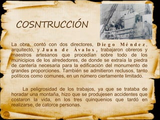 La obra, contó con dos directores,  Diego Méndez , arquitecto, y  Juan de Ávalos,  trabajaron obreros y maestros artesanos que procedían sobre todo de los municipios de los alrededores, de donde se extraía la piedra de cantería necesaria para la edificación del monumento de grandes proporciones. También se admitieron reclusos, tanto políticos como comunes, en un número ciertamente limitado.  La peligrosidad de los trabajos, ya que se trataba de horadar una montaña, hizo que se produjesen accidentes que costaron la vida, en los tres quinquenios que tardó en realizarse, de catorce personas.  