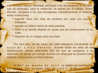 Los reclusos habían solicitado participar a fin de acogerse al decreto, que se promulgó, para la redención de penas por el trabajo. Dicho decreto, otorgaba a los que escogiesen voluntariamente el sistema, estas condiciones:  suprimir otros dos días de condena por cada uno que se trabajase,  percibir un salario diario de siete pesetas,  tener a su familia alojada en casas que se construyeron en el Valle,  disponer de un colegio para sus hijos.  Por otro lado, en las obras del Valle trabajaron únicamente un  total de 2.643 obreros  durante todos los años de su construcción, siendo solamente 243 los que se acogieron a la redención de penas por trabajo durante los años que se practicó este sistema, nunca todos al mismo tiempo. El día  7 de marzo de 1959  se daban por terminados los trabajos. Con un gasto total de  1.033 millones de pesetas . 