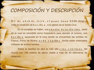 El  7 de abril de 1960, el papa Juan XXIII  otorgó al Valle la condición de  basílica , a la iglesia de la Santa Cruz.  En el complejo se hallan, una  abadía benedictina , parte de la cual se remodeló como hospedería para atender al turismo, una  basílica  excavada en la roca donde se encuentran las tumbas de Franco, Primo de Rivera,  ocho capillas  donde están enterrados militares de ambos bandos.  Sobre la basílica se alza la más alta  cruz cristiana  del mundo   con 150 metros de altura visible a más de 40 kilómetros de distancia.   